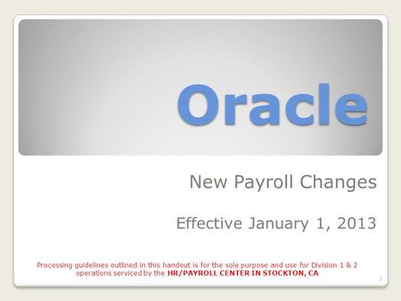 Oracle New Payroll Changes Effective January 1, 2013 1 Processing guidelines outlined in this handout is for the sole purpose and use for Division 1 &
