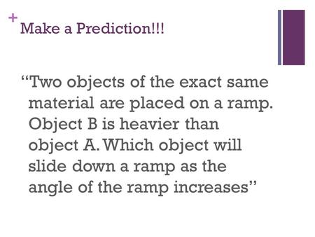 + Make a Prediction!!! “Two objects of the exact same material are placed on a ramp. Object B is heavier than object A. Which object will slide down a.
