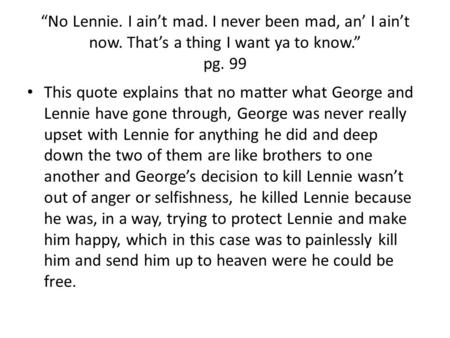 “No Lennie. I ain’t mad. I never been mad, an’ I ain’t now. That’s a thing I want ya to know.” pg. 99 This quote explains that no matter what George and.