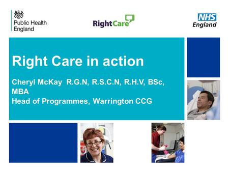 NHS | Presentation to [XXXX Company] | [Type Date]1 Right Care in action Cheryl McKay R.G.N, R.S.C.N, R.H.V, BSc, MBA Head of Programmes, Warrington CCG.
