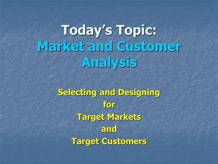 Today’s Topic: Market and Customer Analysis Selecting and Designing for Target Markets and Target Customers.