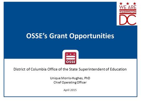 OSSE’s Grant Opportunities District of Columbia Office of the State Superintendent of Education Unique Morris-Hughes, PhD Chief Operating Officer April.