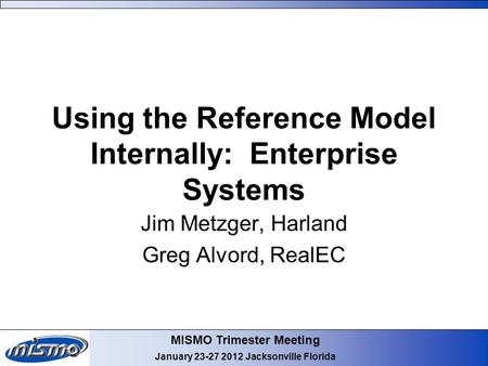 MISMO Trimester Meeting January 23-27 2012 Jacksonville Florida Using the Reference Model Internally: Enterprise Systems Jim Metzger, Harland Greg Alvord,
