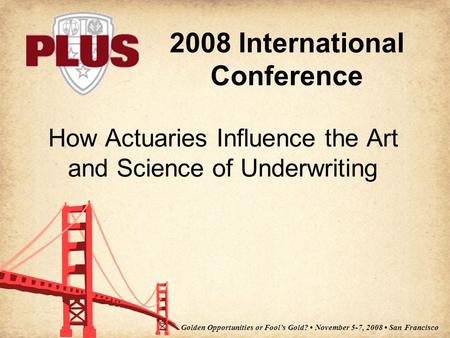 2008 International Conference Golden Opportunities or Fool’s Gold? November 5-7, 2008 San Francisco How Actuaries Influence the Art and Science of Underwriting.