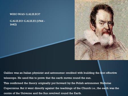 WHO WAS GALILEO? GALILEO GALILEI (1564 - 1642) Galileo was an Italian physicist and astronomer credited with building the first effective telescope. He.
