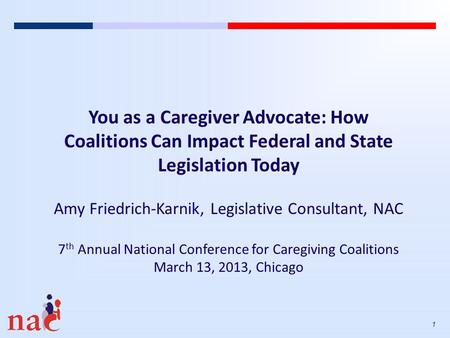 1 You as a Caregiver Advocate: How Coalitions Can Impact Federal and State Legislation Today Amy Friedrich-Karnik, Legislative Consultant, NAC 7 th Annual.