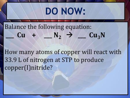 DO NOW: Balance the following equation: ___ Cu + ___ N 2  ___ Cu 3 N How many atoms of copper will react with 33.9 L of nitrogen at STP to produce copper(I)nitride?