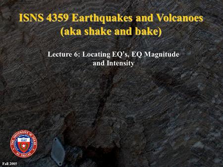 ISNS 4359 Earthquakes and Volcanoes (aka shake and bake) Lecture 6: Locating EQ ’ s, EQ Magnitude and Intensity Fall 2005.