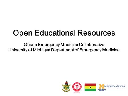 Open Educational Resources Ghana Emergency Medicine Collaborative University of Michigan Department of Emergency Medicine.