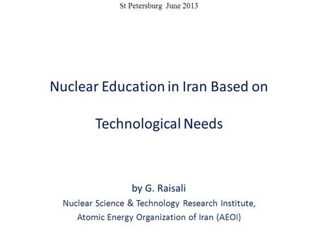 St Petersburg June 2013 Nuclear Education in Iran Based on Technological Needs by G. Raisali Nuclear Science & Technology Research Institute, Atomic Energy.