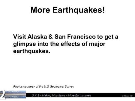 Unit 2 – Making Mountains – More Earthquakes Geosc. 10 More Earthquakes! Visit Alaska & San Francisco to get a glimpse into the effects of major earthquakes.