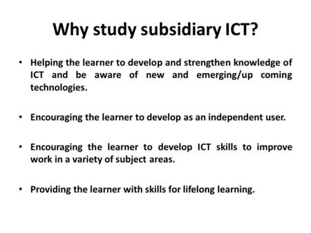 Why study subsidiary ICT? Helping the learner to develop and strengthen knowledge of ICT and be aware of new and emerging/up coming technologies. Encouraging.