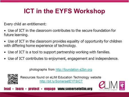 Lead ▪ learn ▪ protect ▪ engage www.somersetelim.org ICT in the EYFS Workshop Every child an entitlement: Use of ICT in the classroom contributes to the.