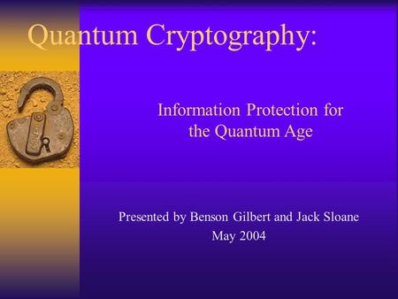 Quantum Cryptography: Presented by Benson Gilbert and Jack Sloane May 2004 Information Protection for the Quantum Age.
