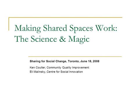 Making Shared Spaces Work: The Science & Magic Sharing for Social Change, Toronto, June 18, 2008 Ken Coulter, Community Quality Improvement Eli Malinsky,