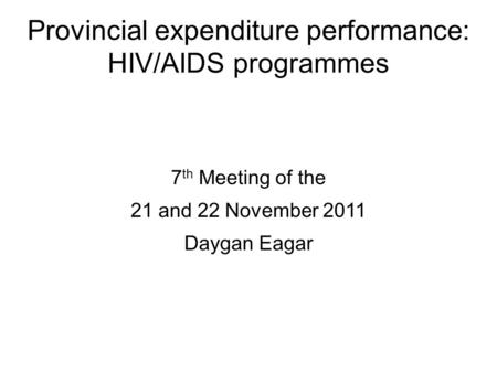 Provincial expenditure performance: HIV/AIDS programmes 7 th Meeting of the 21 and 22 November 2011 Daygan Eagar.