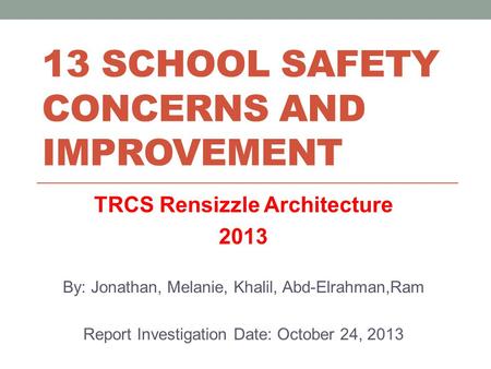 13 SCHOOL SAFETY CONCERNS AND IMPROVEMENT TRCS Rensizzle Architecture 2013 By: Jonathan, Melanie, Khalil, Abd-Elrahman,Ram Report Investigation Date: October.