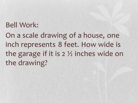 Bell Work: On a scale drawing of a house, one inch represents 8 feet. How wide is the garage if it is 2 ½ inches wide on the drawing?