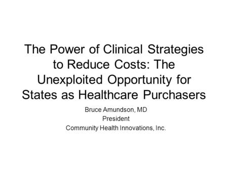 The Power of Clinical Strategies to Reduce Costs: The Unexploited Opportunity for States as Healthcare Purchasers Bruce Amundson, MD President Community.
