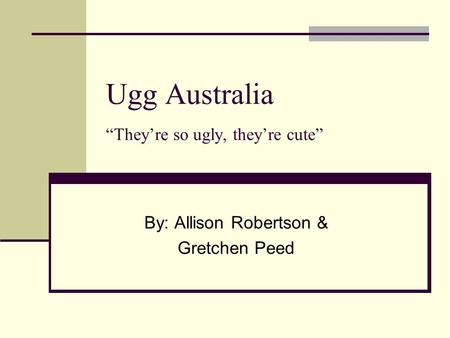 Ugg Australia “They’re so ugly, they’re cute” By: Allison Robertson & Gretchen Peed.