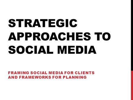 STRATEGIC APPROACHES TO SOCIAL MEDIA FRAMING SOCIAL MEDIA FOR CLIENTS AND FRAMEWORKS FOR PLANNING.
