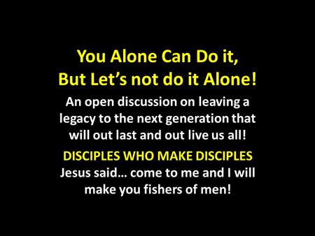You Alone Can Do it, But Let’s not do it Alone! An open discussion on leaving a legacy to the next generation that will out last and out live us all! DISCIPLES.