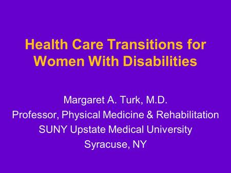 Health Care Transitions for Women With Disabilities Margaret A. Turk, M.D. Professor, Physical Medicine & Rehabilitation SUNY Upstate Medical University.