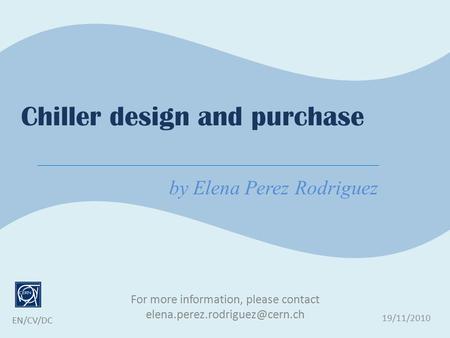 For more information, please contact 19/11/2010 EN/CV/DC Chiller design and purchase by Elena Perez Rodriguez.