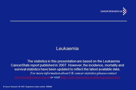 © Cancer Research UK 2003 Registered charity number 1089464 Leukaemia The statistics in this presentation are based on the Leukaemia CancerStats report.
