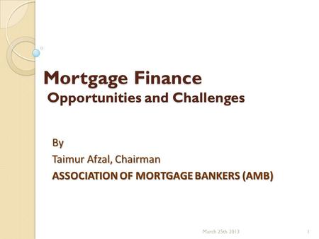 Mortgage Finance Opportunities and Challenges By Taimur Afzal, Chairman ASSOCIATION OF MORTGAGE BANKERS (AMB) March 25th 20131.
