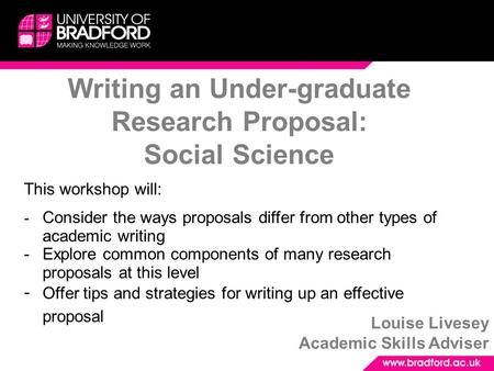 Writing an Under-graduate Research Proposal: Social Science Louise Livesey Academic Skills Adviser This workshop will: - Consider the ways proposals differ.