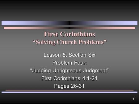 1 First Corinthians “Solving Church Problems” Lesson 5, Section Six Problem Four: “Judging Unrighteous Judgment” First Corinthians 4:1-21 Pages 26-31.