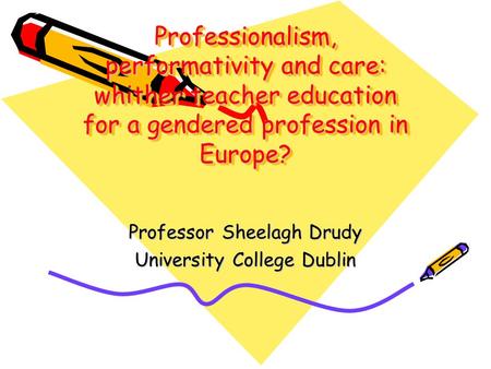 Professionalism, performativity and care: whither teacher education for a gendered profession in Europe? Professor Sheelagh Drudy University College Dublin.