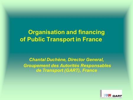 Organisation and financing of Public Transport in France Chantal Duchène, Director General, Groupement des Autorités Responsables de Transport (GART),