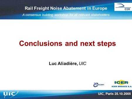 Rail Freight Noise Abatement in Europe A consensus building workshop for all relevant stakeholders Conclusions and next steps Luc Aliadière, UIC UIC, Paris.
