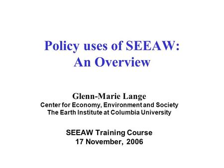 Policy uses of SEEAW: An Overview Glenn-Marie Lange Center for Economy, Environment and Society The Earth Institute at Columbia University SEEAW Training.
