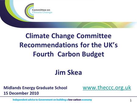 1 Climate Change Committee Recommendations for the UK’s Fourth Carbon Budget Jim Skea www.theccc.org.uk Midlands Energy Graduate School 15 December 2010.