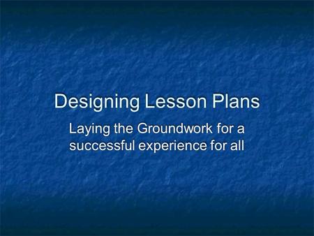 Designing Lesson Plans Laying the Groundwork for a successful experience for all.