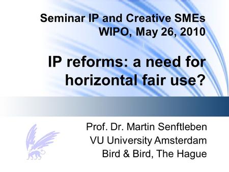 Seminar IP and Creative SMEs WIPO, May 26, 2010 IP reforms: a need for horizontal fair use? Prof. Dr. Martin Senftleben VU University Amsterdam Bird &