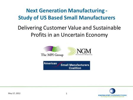 1 May 17, 2012 Next Generation Manufacturing - Study of US Based Small Manufacturers Delivering Customer Value and Sustainable Profits in an Uncertain.