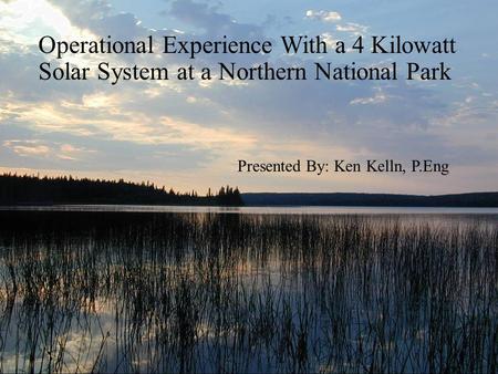 Operational Experience With a 4 Kilowatt Solar System at a Northern National Park Presented By: Ken Kelln, P.Eng.