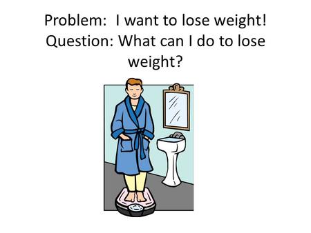 Problem: I want to lose weight! Question: What can I do to lose weight?