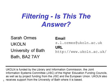 1 Filtering - Is This The Answer? Sarah Ormes UKOLN University of Bath Bath, BA2 7AY UKOLN is funded by the Library and Information Commission, the Joint.