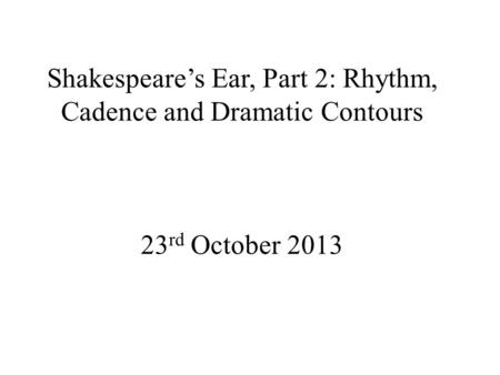 Shakespeare’s Ear, Part 2: Rhythm, Cadence and Dramatic Contours 23 rd October 2013.