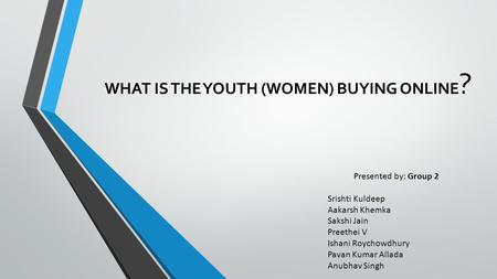 WHAT IS THE YOUTH (WOMEN) BUYING ONLINE ? Presented by: Group 2 Srishti Kuldeep Aakarsh Khemka Sakshi Jain Preethei V Ishani Roychowdhury Pavan Kumar Allada.