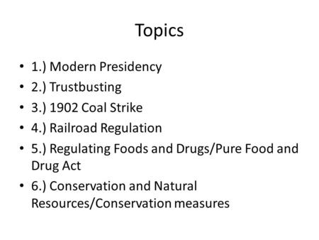 Topics 1.) Modern Presidency 2.) Trustbusting 3.) 1902 Coal Strike 4.) Railroad Regulation 5.) Regulating Foods and Drugs/Pure Food and Drug Act 6.) Conservation.