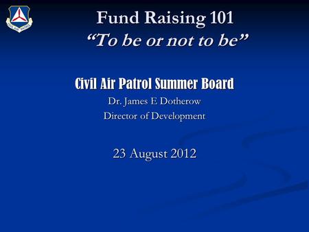 Fund Raising 101 “To be or not to be” Civil Air Patrol Summer Board Dr. James E Dotherow Director of Development 23 August 2012.