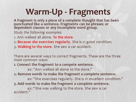 Warm-Up - Fragments A fragment is only a piece of a complete thought that has been punctuated like a sentence. Fragments can be phrases or dependent clauses.