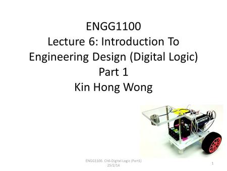 ENGG1100 Lecture 6: Introduction To Engineering Design (Digital Logic) Part 1 Kin Hong Wong ENGG1100. Ch6-Digital Logic (Part1) 25/2/14 1.