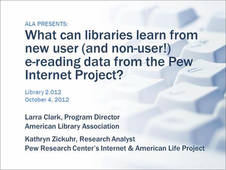ALA PRESENTS: What can libraries learn from new user (and non-user!) e-reading data from the Pew Internet Project? Library 2.012 October 4, 2012 Larra.